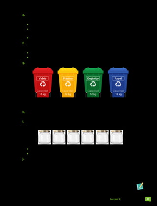 e. Un granjero tenía 143 animales entre gallinas, patos y pavos. Las gallinas eran 70 y los patos,
45 unidades menos que las de gallinas.
• ¿Cuántos pavos tenía el granjero?
• Se vendieron 28 gallinas, 22 patos y 12 pavos. ¿Cuántos animales de cada tipo quedan en
la granja?
• ¿Cuántos animales quedan en total?
f. En un evento realizado a beneficio se han recibido 113 donaciones que serán ocupadas para
armar 9 paquetes iguales de premios.
• ¿Cuántos artículos componen cada premio?
• ¿Son ocupadas todas las donaciones? Explica.
g. En un colegio, el centro de estudiantes ha instalado contenedores de reciclaje.
Vidrio Plástico Papel
Orgánico
Capacidad
12 kg
Capacidad
12 kg
Capacidad
12 kg
Capacidad
12 kg
La empresa que los retira cobra $500 por kilo. Si se retiran 3 veces al mes usando su capacidad
máxima y se tiene un descuento de $6000, ¿cuánto dinero se invierte cada mes en reciclaje?
h. Se prepara el equipaje para un campamento con 9 bolsos de 12 kg, 23 de 7 kg y 30 de 3 kg.
¿Cuántos kilogramos en equipaje se llevan en total?
i. En el barrio de Marcela hay un negocio que vende alimentos a granel. Ella compró
730 gramos de avena y los quiere separar en frascos iguales con capacidad de 120 gramos.
• ¿Cuántos gramos debe poner en cada frasco?
• ¿Será necesario que considere un frasco extra? Explica.
j. Susana compró 3 cajas de leche en $550 cada una y 2 barras de cereal. Si pagó con $5 000 y
ha recibido $2 350 de vuelto, ¿cuánto le costó cada barra de cereal?
Páginas 37 a 39.
Lección 3 • Las cuatro operaciones 49
 