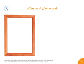 ¿Cómo era? ¿Cómo soy?
• Pega en el marco una fotografía o dibujo de cuando eras bebé. Al lado, dibuja cómo te ves ahora.
• ¿Qué cambios has tenido desde que eras bebé? ¿Cómo te imaginas cuando seas adulto? 11
U01_NT1_Cua_Lic_Imp_B 11 03-08-2020 16:40:53
 