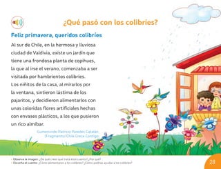 ¿Qué pasó con los colibríes?
Feliz primavera, queridos colibríes
Al sur de Chile, en la hermosa y lluviosa
ciudad de Valdivia, existe un jardín que
tiene una frondosa planta de copihues,
la que al irse el verano, comenzaba a ser
visitada por hambrientos colibríes.
Los niñitos de la casa, al mirarlos por
la ventana, sintieron lástima de los
pajaritos, y decidieron alimentarlos con
unas coloridas flores artificiales hechas
con envases plásticos, a los que pusieron
un rico almíbar.
Gumercindo Patricio Paredes Catalán.
(Fragmento) Chile Crece Contigo.
• Observa la imagen: ¿De qué crees que trata este cuento? ¿Por qué?
• Escucha el cuento: ¿Cómo alimentaron a los colibríes? ¿Cómo podrías ayudar a los colibríes? 28
U03_NT1_Cua_Lic_Imp_B 28 03-08-2020 16:45:29
 