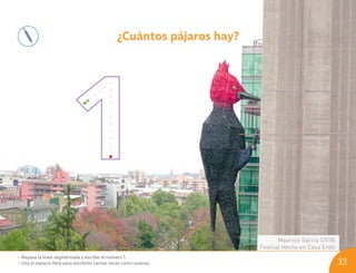 ¿Cuántos pájaros hay?
Mauricio García (2018).
Festival Hecho en Casa Entel.
• Repasa la línea segmentada y escribe el número 1.
• Usa el espacio libre para escribirlo tantas veces como quieras. 33
U03_NT1_Cua_Lic_Imp_B 33 03-08-2020 16:45:49
 
