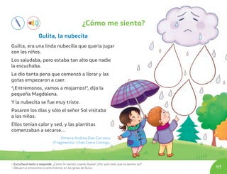 • Escucha el texto y responde: ¿Cómo te sientes cuando llueve? ¿Por qué crees que te sientes así?
• Dibuja tus emociones o sentimientos en las gotas de lluvia. 41
¿Cómo me siento?
Gulita, la nubecita
Gulita, era una linda nubecilla que quería jugar
con los niños.
Los saludaba, pero estaba tan alto que nadie
la escuchaba.
Le dio tanta pena que comenzó a llorar y las
gotas empezaron a caer.
“¡Entrémonos, vamos a mojarnos!”, dijo la
pequeña Magdalena.
Y la nubecita se fue muy triste.
Pasaron los días y sólo el señor Sol visitaba
a los niños.
Ellos tenían calor y sed, y las plantitas
comenzaban a secarse...
Ximena Andrea Díaz Carrasco
(Fragmento). Chile Crece Contigo.
U04_NT1_Cua_Lic_Imp_B 41 03-08-2020 16:43:06
 