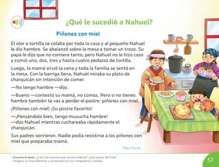 • Escucha el texto. ¿Cuál fue el postre que comería Nahuel? ¿Qué opinas del final?
• Imagina un final diferente y coméntalo con tus compañeros o familia. 57
¿Qué le sucedió a Nahuel?
Piñones con miel
El olor a tortilla se colaba por toda la casa y al pequeño Nahuel
le dio hambre. Se abalanzó sobre la mesa a tomar un trozo. Su
papá le dijo que no comiera tanto, pero Nahuel no le hizo caso
y comió uno, dos, tres y hasta cuatro pedazos de tortilla.
Luego, la mamá sirvió la cena y toda la familia se sentó en
la mesa. Con la barriga llena, Nahuel miraba su plato de
charquicán sin intención de comer.
—No tengo hambre —dijo.
—Bueno —contestó su mamá, no comas. Pero si no tienes
hambre también te vas a perder el postre: piñones con miel.
¡Piñones con miel! ¡Su postre favorito!
—¡Pensándolo bien, tengo muuucha hambre!
—dijo Nahuel mientras cuchareaba rápidamente el
charquicán.
Sus padres sonrieron. Nadie podía resistirse a los piñones con
miel que preparaba mamá.
Mari Ferrer
U06_NT1_Cua_Lic_Imp_B 57 03-08-2020 16:44:03
 