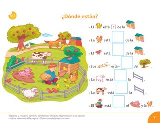 ¿Dónde están?
El está de la .
La está de la .
El está de la .
Los están del .
La está la .
La está la .
El está el y la .
107
• Observa la imagen y comenta dónde están ubicados los personajes y los objetos.
• Usa los adhesivos de la página 107 para completar las oraciones. 7
U01_NT1_Cua_Lic_Imp_B 7 03-08-2020 16:40:46
 