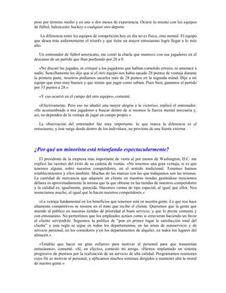 peso por término medio y en uno o dos meses de experiencia. Ocurre lo mismo con los equipos
de fútbol, baloncesto, hockey o cualquier otro deporte.

    La diferencia entre los equipos de competición hoy en día no es física, sino mental. El equipo
que desea más ardientemente el triunfo y que tiene un mayor entusiasmo logra llegar a lo más
alto.

   Un entrenador de fútbol americano, me contó la charla que mantuvo con sus jugadores en el
descanso de un partido que iban perdiendo por 28 a 0.

   «No discutí las jugadas, ni critiqué a los jugadores que habían cometido errores, ni amenacé a
nadie. Sencillamente les dije que si el otro equipo nos había sacado 28 puntos de ventaja durante
la primera parte, nosotros podíamos sacarles más de 28 puntos en la segunda mitad. Dije a mi
equipo que eran muy buenos y que tenían que jugar como sabían. Pues bien, ganamos el partido
por 33 puntos a 28.»

  «Y eso ocurrió en el campo del otro equipo», comenté.

   «Efectivamente. Pero eso no añadió una mayor alegría a la victoria», replicó el entrenador.
«Ile acostumbrado a mis jugadores a buscar dentro de sí mismos la fuerza mental necesaria y,
así, no dependen de la ventaja de jugar en campo propio.»

   La observación del entrenador fue muy importante: lo que marca la diferencia es el
entusiasmo, y éste surge desde dentro de los individuos, no proviene de una fuente externa.




¿Por qué un minorista está triunfando espectacularmente?
   El presidente de la empresa más importante de venta al por menor de Washington, D.C. me
explicó las razones del éxito de su cadena de ventas. «No tenemos una gran ventaja, si es que
tenemos alguna, sobre nuestros competidores, en el sentido tradicional. Tenemos buenos
establecimientos y ellos también. Muchas de las marcas con las que trabajamos son las mismas.
La cantidad de mercancía que adquiere un cliente en nuestras tiendas gastándose trescientos
dólares es aproximadamente la misma que la que obtiene en las tiendas de nuestros competidores
y la calidad es, igualmente, parecida. Hacemos ventas de tipo especial, al igual que ellos. Nos
anunciamos mucho, al igual que lo hacen nuestros competidores.»

   «La ventaja fundamental en los beneficios que tenemos está en nuestra gente. Lo que nos hace
altamente competitivos se resume en el trato que recibe el cliente. Queremos que la gente que
atiende al público en nuestras tiendas dé prioridad al buen servicio, y que lo preste contenta y
con entusiasmo. No permitimos que los empleados actúen como si estuvieran haciendo un favor
al cliente sirviéndole. Seguimos la política de “pon en primer lugar la satisfacción total del
cliente” y esta regla se sigue en todos los departamentos, en las áreas de autoservicio y de
servicio personal, en los comedores y en los departamentos de alquiler, en todos los lugares del
almacén.»

   «Tendrás que hacer un gran esfuerzo para motivar al personal para que transmitan
entusiasmo», comenté. «Sí, en efecto», contestó mi amigo. «Hemos implantado un sistema
progresivo de premios por la realización de un servicio de alta calidad. Programamos reuniones
cuyo fin es motivar al personal, y aplicamos muchos sistemas dirigidos a mantener alta la moral
de nuestra gente.»
 