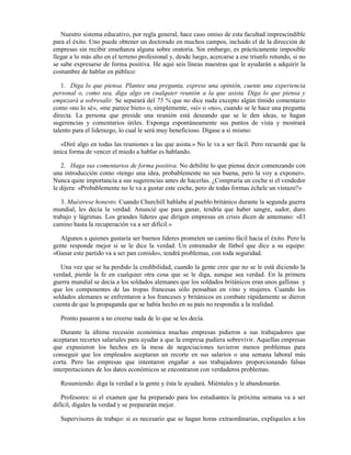 Nuestro sistema educativo, por regla general, hace caso omiso de esta facultad imprescindible
para el éxito. Uno puede obtener un doctorado en muchos campos, incluido el de la dirección de
empresas sin recibir enseñanza alguna sobre oratoria. Sin embargo, es prácticamente imposible
llegar a lo más alto en el terreno profesional y, desde luego, acercarse a ese triunfo rotundo, si no
se sabe expresarse de forma positiva. He aquí seis líneas maestras que le ayudarán a adquirir la
costumbre de hablar en público:

   1. Diga lo que piensa. Plantee una pregunta, exprese una opinión, cuente una experiencia
personal o, como sea, diga algo en cualquier reunión a la que asista. Diga lo que piensa y
empezará a sobresalir. Se separará del 75 % que no dice nada excepto algún tímido comentario
como «no lo sé», «me parece bien» o, simplemente, «sí» o «no», cuando se le hace una pregunta
directa. La persona que preside una reunión está deseando que se le den ideas, se hagan
sugerencias y comentarios útiles. Exponga espontáneamente sus puntos de vista y mostrará
talento para el liderazgo, lo cual le será muy beneficioso. Dígase a sí mismo:

   «Diré algo en todas las reuniones a las que asista.» No le va a ser fácil. Pero recuerde que la
única forma de vencer el miedo a hablar es hablando.

   2. Haga sus comentarios de forma positiva. No debilite lo que piensa decir comenzando con
una introducción como «tengo una idea, probablemente no sea buena, pero la voy a exponer».
Nunca quite importancia a sus sugerencias antes de hacerlas. ¿Compraría un coche si el vendedor
le dijera: «Probablemente no le va a gustar este coche, pero de todas formas échele un vistazo?»

   3. Muéstrese honesto. Cuando Churchill hablaba al pueblo británico durante la segunda guerra
mundial, les decía la verdad. Anuncié que para ganar, tendría que haber sangre, sudor, duro
trabajo y lágrimas. Los grandes líderes que dirigen empresas en crisis dicen de antemano: «El
camino hasta la recuperación va a ser difícil.»

  Algunos a quienes gustaría ser buenos líderes prometen un camino fácil hacia el éxito. Pero la
gente responde mejor si se le dice la verdad. Un entrenador de fútbol que dice a su equipo:
«Ganar este partido va a ser pan comido», tendrá problemas, con toda seguridad.

   Una vez que se ha perdido la credibilidad, cuando la gente cree que no se le está diciendo la
verdad, pierde la fe en cualquier otra cosa que se le diga, aunque sea verdad. En la primera
guerra mundial se decía a los soldados alemanes que los soldados británicos eran unos gallinas y
que los componentes de las tropas francesas sólo pensaban en vino y mujeres. Cuando los
soldados alemanes se enfrentaron a los franceses y británicos en combate rápidamente se dieron
cuenta de que la propaganda que se había hecho en su país no respondía a la realidad.

   Pronto pasaron a no creerse nada de lo que se les decía.

   Durante la última recesión económica muchas empresas pidieron a sus trabajadores que
aceptaran recortes salariales para ayudar a que la empresa pudiera sobrevivir. Aquellas empresas
que expusieron los hechos en la mesa de negociaciones tuvieron menos problemas para
conseguir que los empleados aceptaran un recorte en sus salarios o una semana laboral más
corta. Pero las empresas que intentaron engañar a sus trabajadores proporcionando falsas
interpretaciones de los datos económicos se encontraron con verdaderos problemas.

   Resumiendo: diga la verdad a la gente y ésta le ayudará. Miéntales y le abandonarán.

   Profesores: si el examen que ha preparado para los estudiantes la próxima semana va a ser
difícil, dígales la verdad y se prepararán mejor.

   Supervisores de trabajo: si es necesario que se hagan horas extraordinarias, explíqueles a los
 