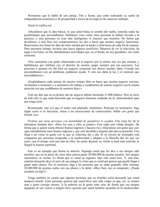 Permítame que le hable de una pareja, Tim y Susan, que están realizando su sueño de
independencia económica y de prosperidad a través de un negocio de comercio múltiple.

   Susan lo explica así:

   «Decidimos que la idea básica, lo que usted llama la semilla del sueño, contenía todas las
posibilidades que necesitábamos. Habíamos visto cómo otras personas la habían llevado a la
práctica, y esas personas no eran más inteligentes ni mejores que nosotros. De forma que
decidimos, o más bien nos comprometimos los dos a hacer que nuestro negocio funcionara.
Reservamos tres horas los días de entre semana por la noche y ocho horas de cada fin de semana.
Para encontrar tiempo, tuvimos que hacer algunos sacrificios. Dejamos de ver la televisión, de
jugar a los bolos; en fin, abandonamos actividades que, en el fondo, no nos gustaban», me contó
sonriente.

   «Nos reuníamos con gente relacionada con el negocio por lo menos una vez por semana, y
hablábamos por teléfono con el director de nuestro grupo siempre que era necesario. Las
personas a quienes les iba bien un negocio semejante nos dieron muchas ideas. Cuando nos
encontrábamos con un problema, pedíamos ayuda. Y esto nos daba la luz y el estímulo que
necesitábamos.»

   «Empleábamos cada minuto de nuestro tiempo libre en hacer que nuestro negocio creciera.
Asistíamos a reuniones y a seminarios de trabajo y cuidábamos de nuestro negocio con la misma
atención con que cuidábamos de nuestros hijos.»

   Tom me dijo que en su primer año de negocio habían facturado 31.000 dólares. Pero la clave
de todo ello es que están haciendo que su negocio funcione cuidando de él, alimentándolo para
que tenga éxito.

    Resumiendo: una vez que el sueño está plantado, aliméntelo. Participe en seminarios. Siga
algún curso si es necesario, únase a las asociaciones de comerciantes. Hable con gente que
triunfa. Lea.

   Permita que otras personas con mentalidad de ganadores le ayuden. Una vieja ley de la
naturaleza humana dice: «Dios los crea y ellos se juntan.» Esta regla será válida siempre. De
forma que si quiere usted obtener buenos ingresos y hacerse rico, relaciónese con gente que con-
siga cómodamente unos buenos ingresos y que esté decidida a mejorar aún más su posición. Uno
llega a ser como la gente con la que se relaciona día a día. Si su círculo de amistades está
compuesto por personas resignadas a la mediocridad y adeptas a la filosofía del «lo que sea
será», con el tiempo será una más de ellas. Su sueño decaerá, su visión se hará más estrecha, le
llegará la muerte espiritual.

   Este es un ejemplo que ilustra lo anterior. Suponga usted que les dice a sus amigos «del
montón» que en un plazo de cinco años piensa ganar 20.000.000 de pesetas anuales. Sus amigos
«normales» se reirían. Le dirían que es usted un ingenuo. Que está usted loco. Y, aún más,
estarían deseando decir al resto de sus amigos lo tonto que es usted por pensar que puede llegar a
ganar tanto dinero. Por el contrario, diga a las personas que ya están ganando, ellas mismas,
20.000.000 de pesetas cuáles son sus planes y le dirán: «Muy bien, eso es estupendo. ¿Puedo
ayudarte en algo?»

   Tenga también en cuenta que algunas personas que no triunfan están deseando que usted
tampoco triunfe. Estas personas quieren que usted lleve una vida vulgar ya que, así, se sienten
más a gusto consigo mismo. A la pobreza no le gusta estar sola, de forma que sus amigos
apegados al «no vamos a ningún sitio» querrán que usted también sucumba en la mediocridad.
 