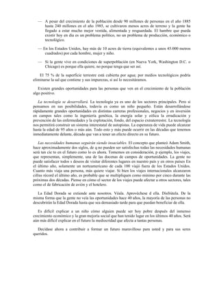 — A pesar del crecimiento de la población desde 90 millones de personas en el año 1885
    hasta 240 millones en el año 1985, se cultivaron menos acres de terreno y la gente ha
    llegado a estar mucho mejor vestida, alimentada y resguardada. El hambre que pueda
    existir hoy en día es un problema político, no un problema de producción, económico o
    tecnológico.

  — En los Estados Unidos, hay más de 10 acres de tierra (equivalentes a unos 45.000 metros
     cuadrados) por cada hombre, mujer y niño.

  — Si la gente vive en condiciones de superpoblación (en Nueva York, Washington D.C. o
    Chicago) es porque ella quiere, no porque tenga que ser así.

    El 75 % de la superficie terrestre está cubierta por agua; por medios tecnológicos podría
eliminarse la sal que contiene y sus impurezas, si así lo necesitáramos.

   Existen grandes oportunidades para las personas que ven en el crecimiento de la población
algo positivo.

   La tecnología se desarrollará. La tecnología ya es uno de los sectores principales. Pero si
pensamos en sus posibilidades, todavía es como un niño pequeño. Están desarrollándose
rápidamente grandes oportunidades en distintas carreras profesionales, negocios y en inversión
en campos tales como la ingeniería genética, la energía solar y eólica la erradicación y
prevención de las enfermedades y la explotación, fondo, del espacio extraterrestre. La tecnología
nos permitirá construir un sistema interestatal de autopistas. La esperanza de vida puede alcanzar
hasta la edad de 95 años o más aún. Todo esto y más puede ocurrir en las décadas que tenemos
inmediatamente delante, década que van a tener un efecto directo en su futuro.

   Las necesidades humanas seguirán siendo insaciables. El concepto que planteó Adam Smith,
hace aproximadamente dos siglos, de q no pueden ser satisfechas todas las necesidades humanas
será tan cíe to en el futuro como lo es ahora. Tomemos en consideración, p ejemplo, los viajes,
que representan, simplemente, una de las docenas de campos de oportunidades. La gente no
puede satisfacer todos s deseos de visitar diferentes lugares en nuestro país y en otros países En
el último año, solamente un norteamericano de cada 100 viajó fuera de los Estados Unidos.
Cuanto más viaja una persona, más quiere viajar. Si bien los viajes internacionales alcanzaron
cifras récord el último año, es probable que se multipliquen como mínimo por cinco durante las
próximas dos décadas. Piense en cómo el sector de los viajes puede afectar a otros sectores, tales
como el de fabricación de avión y el hotelero.

   La Edad Dorada se extiende ante nosotros. Véala. Aprovéchese d ella. Dísfrútela. De la
misma forma que la gente no veía las oportunidades hace 40 años, la mayoría de las personas no
descubrirán la Edad Dorada hasta que sea demasiado tarde para que puedan beneficiar de ella.

   Es difícil explicar a un niño cómo alguien puede ser hoy pobre después del inmenso
crecimiento económico y la gran mejoría social que han tenido lugar en los últimos 40 años. Será
aún más difícil explicar en el futuro la mediocridad que afecta a tantas personas.

  Decídase ahora a contribuir a formar un futuro maravilloso para usted y para sus seres
queridos.
 