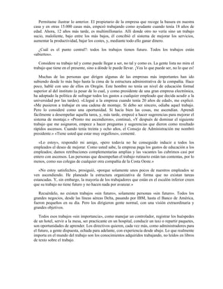 Permítame ilustrar lo anterior. El propietario de la empresa que recoge la basura en nuestra
casa y en otras 15.000 casas más, empezó trabajando como ayudante cuando tenía 18 años de
edad. Ahora, 12 años más tarde, es multimillonario. Allí donde otro no vería sino un trabajo
sucio, maloliente, bajo entre los más bajos, él concibió el sistema de mejorar los servicios,
aumentar la productividad, bajar los costes, y, mediante todo ello ganar dinero.

  ¿Cuál es el punto central?: todos los trabajos tienen futuro. Todos los trabajos están
«abiertos».

   Considere su trabajo tal y como puede llegar a ser, no tal y como es. La gente lista no mira el
trabajo que tiene en el presente, sino a dónde le puede llevar. ¡Vea lo que puede ser, no lo que es!

   Muchas de las personas que dirigen algunas de las empresas más importantes han ido
subiendo desde lo más bajo hasta la cima de la estructura administrativa de la compañía. Hace
poco, hablé con uno de ellos en Oregón. Este hombre no tenía un nivel de educación formal
superior al del instituto (a pesar de lo cual, y como presidente de una gran empresa electrónica,
ha adoptado la política de sufragar todos los gastos a cualquier empleado que decida acudir a la
universidad por las tardes). «Llegué a la empresa cuando tenía 20 años de edad», me explicó.
«Me pusieron a trabajar en una cadena de montaje. Si debo ser sincero, odiaba aquel trabajo.
Pero lo consideré como una oportunidad. Si hacía bien las cosas, me ascendían. Aprendí
fácilmente a desempeñar aquella tarea, y, más tarde, empecé a hacer sugerencias para mejorar el
sistema de montaje.» «Pronto me ascendieron», continuó, «Y después de dominar el siguiente
trabajo que me asignaron, empece a hacer preguntas y sugerencias que dieron como resultado
rápidos ascensos. Cuando tenía treinta y ocho años, el Consejo de Administración me nombró
presidente.» «Tiene usted que estar muy orgulloso», comenté.

   «Lo estoy», respondió mi amigo, «pero todavía no he conseguido inducir a todos los
empleados el deseo de mejorar. Como usted sabe, la empresa paga los gastos de educación a los
empleados; damos retribuciones complementarias amplias y las vacantes las cubrimos casi por
entero con ascensos. Las personas que desempeñan el trabajo rutinario están tan contentas, por lo
menos, como sus colegas de cualquier otra compañía de la Costa Oeste.»

   «No estoy satisfecho», prosiguió, «porque solamente unos pocos de nuestros empleados se
ven ascendiendo. He planeado la estructura organizativa de forma que no existan tareas
estancadas. Y, sin embargo, la mayoría de los trabajadores que están en el escalón inferior creen
que su trabajo no tiene futuro y no hacen nada por avanzar.»

   Recuérdelo, no existen trabajos «sin futuro», solamente personas «sin futuro». Todos los
grandes negocios, desde las líneas aéreas Delta, pasando por IBM, hasta el Banco de América,
fueron pequeños en su día. Pero los dirigieron gente normal, con una visión extraordinaria y
grandes objetivos.

    Todos esos trabajos «sin importancia», como manejar un controlador, registrar los huéspedes
de un hotel, servir a la mesa, ser practicante en un hospital, conducir un taxi o repartir paquetes,
son oportunidades de aprender. Los directivos quieren, cada vez más, como administradores para
el futuro, a gente dispuesta, echada para adelante, con experiencia desde abajo. Lo que realmente
importa en el mundo del trabajo son los conocimientos adquiridos trabajando, no leídos en libros
de texto sobre el trabajo.
 