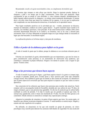 Resumiendo: enseñe a la gente mostrándoles cómo, no simplemente diciéndoles qué.

   El mostrar algo siempre es más eficaz que decirlo. Haga la siguiente prueba. Quítese la
chaqueta y pida a un amigo que le diga, exactamente, cómo tiene que ponérsela. Haga
exactamente lo que su amigo le vaya diciendo, y, cinco minutos después, probablemente no
habrá logrado todavía ponerse la chaqueta, y su amigo estará totalmente desanimado. O intente
decir a un niño cómo tiene que atarse los cordones de los zapatos. A no ser que la explicación
esté completada con una demostración minuciosa, el muchacho no lo aprenderá nunca.

   Para lograr resultados positivos en la actividad que sea —vender, pronunciar un discurso,
manejar un ordenador, conducir un coche o ganar dinero— la gente responde mejor cuando se le
muestra, con claridad y paciencia, cómo proceder. Si da usted instrucciones verbales sobre cómo
encontrar determinada dirección en la ciudad a un forastero, este se las verá y deseará para
encontrarla. Pero si lo hace dibujando un pequeño mapa en el que indique dónde se encuentra el
lugar que está buscando, lo encontrará seguro.

  La explicación práctica es la forma mejor y más pura de enseñanza.




Utilice el poder de la alabanza para influir en la gente
  A todo el mundo le gusta que le alaben, porque la alabanza es un excelente alimento para el
ego.

   Felicitar con sinceridad a la gente, demostrándoles que son importantes y que uno les tiene en
gran consideración como personas es un instrumento de motivación muy poderoso, que
contribuye a aumentar la propia influencia. Elogiar a los demás le ayuda a uno a lograr lo que
quiere. Veamos cómo.




Diga a las personas que tienen buen aspecto
   A todo el mundo le gusta que le digan, «¿qué buen aspecto tienes!» La gente se compra ropa,
se arregla el peinado, pierde peso, levanta pesas y hace ejercicio para estar más satisfecha
consigo misma. Pero también le gusta que los demás se den cuenta de la mejoría. El «beneficio»
que la gente espera de la inversión que hace para mejorar su aspecto es que uno valore su nueva
apariencia.

   Sea consciente de los esfuerzos que hacen otras personas para resultar más atractivas. Suelo
comprar café en una pequeña tienda de bocadillos atendida por una señora de unos 70 años, de
origen extranjero, que es una persona muy agradable. Un día me di cuenta de que la señora había
cambiado su estilo de peinado. Y le dije lo mucho que me gustaba el aspecto que tenía. Se
sonrojó muy agradecida, como si fuera una muchacha de 14 años. Ese día fue feliz gracias a mi
comentario. Desde entonces su atención es siempre muy especial para conmigo.

   Adquiera la costumbre de comentar a la gente el buen aspecto que tiene. No cuesta nada y el
beneficio que obtiene la persona elogiada es enorme. Y usted también se sentirá mejor. Hágalo y
estarán aún más orgullosos de su aspecto.

   He utilizado, en situaciones en las que está reunido un grupo de personas, un «test»
psicológico muy sencillo para detectar las carencias individuales de seguridad. En una escala del
 