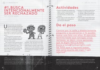 U
na de las formas más comunes (y
humanas) de fracasar es al ser recha-
zados, por ejemplo: durante meses
ensayas para una obra de teatro, te va mal
en el casting y te rechazan para el papel
que soñabas. o cuando por fin te animas a
invitar a salir a la niña que te gusta y te dice
que no.
A veces puede ser sumamente difícil
aceptar un No por respuesta y ese es uno
de los principales detonadores de berrin-
ches entre niños y adultos.
Pero cuando te cae el veinte de que el
No ya lo tienes en el bolsillo, el rechazo
deja de ser un problema tan serio. Si no
intentas las cosas, es igual a intentarlo y
que te digan que No. La única forma de
obtener un SÍ es procurando que las
cosas sucedan.
ir por la vida pensando que nunca serás
rechazado, o bien, que eres el único ser hu-
mano que ha sido rechazado, es muy poco
realista. Mira por la ventana, todos los que
pasan por ahí han sido rechazados en varias
ocasiones, pero pocos de ellos han buscado
intencionalmente ser rechazados. ¿Por qué
no hacerlo?
A los editores de este Libro del fracaso se les ocurrió la idea de crear una sección llamada “El caminante”, con
comentarios agudos, observaciones picantes y anécdotas varias tras cada punto tratado. Una narrativa paralela,
itinerante, que permitiera cerrar el círculo entre actividades, metaideas y explicaciones diversas. Ya saben, las
propuestas innovadoras y “fuera de la caja” son lo de hoy. Me pidieron este encargo a mí, o al menos eso dicen,
porque conozco las FuckUpNights desde su inicio: a mí tocó exponer en la sesión inaugural, cuando veinte
P O R L E T i C i A G A S C A
#1.BUsca
intEncionalMEntE
sEr rEcHaZado
M A N i f i E S T O
1. Piensa en actividades que requieren que
hagas un casting o exámenes para poder
formar parte de: un grupo de danza,
una obra de teatro, un reality show de
cantantes.
2. Ya que tengas una lista amplia, dibuja un
círculo alrededor de la actividad en la
que tienes peor desempeño.
3. Participa en un casting o prueba de esa
actividad y en lugar de sufrir el proce-
so, disfrútalo. observa la parálisis que
el miedo al rechazo causa en muchas
personas.
4. Cuando te den la noticia acerca de que
fuiste rechazado, agradece con mucho
entusiasmo la respuesta.
da el paso
Camina por la calle y aleatoriamente
pregunta a las personas si te puedes
tomar una foto con ellos. El ejercicio
termina hasta que consigas cinco
rechazos, es decir, cinco personas
que te digan NO a la foto.
Envía a hola@fuckupnights.com
las fotos que sí lograste tomar,
usa como asunto del mail “1.get
rejected”.
E L L i b R O D E L f R A C A S O
personas nos sentábamos en tabiques en una azotea de la calle de Chihuahua, en la colonia Roma, y después
fui “coordinador de relatores”, es decir, llevaba a los escritores que transformaban en crónicas cada noche de
fracasos. Me dieron libertad y autonomía para escribir 150 palabras en cada capítulo (llevo 138). Empieza aquí
el andar. Vámonos recio. Yo, Jordy Meléndez Yúdico, soy El Caminante.
actividades
humanas) de fracasar es al ser recha-
zados, por ejemplo: durante meses
ensayas para una obra de teatro, te va mal
que soñabas. o cuando por fin te animas a
invitar a salir a la niña que te gusta y te dice
aceptar un No por respuesta y ese es uno
de los principales detonadores de berrin-
2322
 