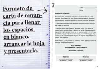 Formato de
carta de renun-
cia para llenar
los espacios
en blanco,
arrancar la hoja
y presentarla.
(para hacerte más fácil dar el paso, preparamos esta carta)
Lugar: __________________
Fecha:___________________
Nombre del empleador: ______________
Por medio de la presente le comunico que por convenir así a mis
intereses particulares, con esta fecha he resuelto dar por terminada
voluntariamente la relación laboral y/o contrato individual de trabajo.
Le solicito expresamente que se realice mi despido o de lo contrario,
que acepte mi renuncia.
Durante el tiempo que presté mis servicios, nunca sufrí riesgo de
trabajo alguno, de igual modo a la fecha no se me adeuda prestación
alguna de ningún tipo, por lo cual no me reservo acción o derecho que
ejercitar de ninguna naturaleza en el futuro, ni en contra suya ni de su
negocio, ni de su representante legal, ni de ninguna otra persona que
hubiere sido mi patrón.
Ratificada que fue la presente en todas sus partes la firmo cruzando el
texto y al calce para constancia.
ATENTAMENTE.
Nombre Apellido Paterno y Materno
( Nombre del Trabajador )
TESTIGO TESTIGO
___________________ ___________________
NOMBRE Y FIRMA NOMBRE Y FIRMA
	
  
3938
 