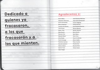 Dedicado a
quienes ya
fracasaron,
a los que
fracasarán y a
los que mienten.
Agradecemos a:
Aaron Baker
Alejandro Villanueva
Arturo Hernández
Blanca Espinosa
Carolina de Oliveira
Cath Kumar
Dayra Chiu
Edna García
Eduardo Chiu
Eduardo Paxon
Erika Riojas
Fecho Armeaga
Francisco Layrisse
Gerardo Lozano F.
Héctor Urbina
Ignacio Tovar
Isaac Vargas
José Francisco Martínez
Juan Carlos Domenzaín
Lauren Higgings
Leticia Serrano
Luís Fernando Ramírez
Marcos Mancini
Marian Zámano
Mario Dávila
Mark Beam
Omar Silva
Oscar Arredondo
Óscar Cedillo
Pedro Castillo
Priscila Chiu
Ricardo Fabre
Tomas Cohuó
32
 