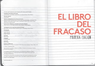El Libro del Fracaso es una iniciativa del instituto del Fracaso
Fundadores del Instituto del Fracaso
Carlos Zimbrón, julio Salazar, Leticia Gasca, Luis López de Nava y Pepe Villatoro.
Dirección editorial
Leticia Gasca
Autores y protagonistas de las historias de fracaso
Alejandro Almada, Alexander Eaton, brando Flores, Carlos Mondragón, Christopher ortiz
Espadas, Enrique jacob, Federico Casas, Linda Machina, Marisol Gasé, Nadia Lartigue,
rafael bracho y raúl de Anda.
Autores de las reﬂexiones y actividades del FuckUp Manifesto
diego olavarría, Lilián López Camberos, Nicko Nogués y tatiana Maillard.
Investigadores de las causas más comunes de fracaso
Mario dávila, Francisco Layrisse, Gerardo Lozano F., Erika riojas y Héctor Urbina.
El Caminante
jordy Meléndez
Diseño editorial
rogelio Vázquez
Ilustración
Mario Flores
Fotografía
Faridh Mendoza
Corrección
María Vargas
Impreso en México por
offset rebosan. S. A. de C.V. Acueducto 115 Col. San Lorenzo Huipulco, tlalpan. México d.F.
1ª edición: septiembre 2014
Esta publicación se realiza en alianza con FEMSA, el Gobierno de Guanajuato, Posible y
Promotora Social México.
La investigación de las causas más comunes del fracaso de los negocios en México
se realizó en alianza con el instituto de Emprendimiento Eugenio Garza Lagüera del
tecnológico de Monterrey.
Las opiniones y afirmaciones contenidas en El Libro del Fracaso son propias de los autores
y no deben interpretarse como posición oficial o que reflejan la opinión del instituto del
Fracaso o de FuckUp Nights.
www.fuckupnights.com
El liBro
dEl
fracaso
primera edición
54
 