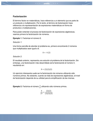 Factorización
El término factor en matemáticas, hace referencia a un elemento que es parte de
un producto o multiplicación. Por lo tanto, el término de factorización hace
referencia a la repreesentación de expresiones matemáticas en forma de
productos o multiplicaciones.
Para poder entender el proceso de factorización de expresiones algebraicas,
veamos primero la factorización de números.
Ejemplo 1. Factorizar el número 8.
Solución 1:
Una forma sencilla de abordar el problema es, primero encontrando 2 números
que multiplicados sean igual a 8.
8 = 4 (2)
Solución 2:
El resultado anterior, representa una solución al problema de la factorización. Sin
embargo, una factorización más desarrollada sería factorizando el número 4,
resultando en:
8 = (2)(2)(2)
Un ejercicio interesante suele ser la factorización de números utilizando sólo
números primos. No obstante, cuando se trata de expresiones algebraicas, el nivel
de factorización depende de su utilidad para la simplificación de las mismas.
Ejemplo 2. Factorice el número
4
27
utilizando sólo números primos.
4
27
=
(2)(2)
(3)(3)(3)
 