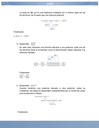 La base es -3x, por lo cual debemos multiplicar por sí mismo cada uno de
los términos, las 3 veces que nos indica la potencia.
Finalmente:
(−3𝑥) 3
= −27𝑥3
4. Desarrollar (
2𝑥
3𝑦
)
4
:
En este caso, tenemos una fracción elevada a una potencia, cada uno de
los términos tanto el numerador como el denominador deben elevarse a la
potencia indicada.
Finalmente:
(
2𝑥
3𝑦
)
4
=
16𝑥4
81𝑦4
5. Desarrollar. (2𝑥3
)2
Cuando tenemos una potencia elevada a otra potencia, estas se
multiplican, las bases se desarrollan multiplicándose por si misma las veces
que la potencia lo indique.
Finalmente:
 