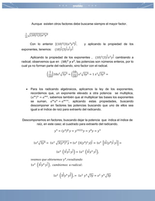 Aunque existen otros factores debe buscarse siempre el mayor factor.
1
10
√(10)2(3)𝑥4 𝑦9
Con lo anterior [(10)2(3)𝑥4
𝑦9]
1
2, y aplicando la propiedad de los
exponentes, tenemos: (10)
2
2(3)
1
2 𝑥
4
2 𝑦
9
2
Aplicando la propiedad de los exponentes , (10)1
(3)
1
2 𝑥2
𝑦
9
2 cambiando a
radical; observemos que en (𝟏𝟎) 𝟏
𝒚 𝒙 𝟐
, las potencias son números enteros, por lo
cual ya no forman parte del radicando, sino factor con el radical.
(
1
10
) 10𝑥2√3𝑦9 = (
10
10
) 𝑥2√3𝑦9 = 1 𝑥2√3𝑦9 =
 Para los radicando algebraicos, aplicamos la ley de los exponentes,
recordemos que, un exponente elevado a otra potencia se multiplica,
(𝑎 𝑚) 𝑛
= 𝑎 𝑚𝑛
, sabemos también que al multiplicar las bases los exponentes
se suman, 𝑎 𝑚
𝑎 𝑛
= 𝑎 𝑚+𝑛
, aplicando estas propiedades, buscando
descomponer en factores las potencias buscando que uno de ellos sea
igual a el índice de raíz para extraerlo del radicando.
Descomponemos en factores, buscando dejar la potencia que indica el índice de
raíz, en este caso; al cuadrado para extraerlo del radicando.
𝑦9
= (𝑦4) 𝟐
𝑦 = 𝑦(4)(2)
𝑦 = 𝑦8
𝑦 = 𝑦9
1𝑥2
√3𝑦9 = 1𝑥2
√3(𝑦4)2 𝑦 = 1𝑥2 [3(𝑦4)2
𝑦]
1
2 = 1𝑥2
[3
1
2(𝑦8)
1
2 𝑦
1
2] =
1𝑥2
(3
1
2 𝑦
8
2 𝑦
1
2) = 1𝑥2
(3
1
2 𝑦4
𝑦
1
2),
𝑣𝑒𝑎𝑚𝑜𝑠 𝑞𝑢𝑒 𝑜𝑏𝑡𝑒𝑛𝑒𝑚𝑜𝑠 𝑦4
, 𝑟𝑒𝑠𝑢𝑙𝑡𝑎𝑛𝑑𝑜
1𝑥2
(3
1
2 𝑦4
𝑦
1
2) , 𝑐𝑎𝑚𝑏𝑖𝑒𝑚𝑜𝑠 𝑎 𝑟𝑎𝑑𝑖𝑐𝑎𝑙:
1𝑥2
(3
1
2 𝑦4
𝑦
1
2) , = 1𝑥2
𝑦4
√3𝑦 = 𝑥2
𝑦4
√3𝑦
 