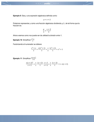 Ejemplo 9: Sea 𝑝 una expresión algebraica definida como:
𝑝 = 𝑥 + 2
Podemos representar 𝑝 como una fracción algebraica dividiendo 𝑝/1, de tal forma que la
fracción es:
𝑝
1
=
𝑥 + 2
1
Ahora veamos como nos puede ser de utilidad la división entre 1.
Ejemplo 10: Simplificar
𝑥3+𝑥
𝑥
Factorizando el numerador se obtiene:
𝑥3
+ 𝑥
𝑥
=
𝑥(𝑥2
+ 1)
𝑥
=
𝑥
𝑥
∙
(𝑥2
+ 1)
1
= 𝑥2
+ 1
Ejemplo 11: Simplificar
𝑥(𝑥+2)2
𝑥+2
𝑥(𝑥 + 2)2
𝑥 + 2
=
𝑥
1
∙
(𝑥 + 2)
1
∙
𝑥 + 2
𝑥 + 2
=
𝑥
1
∙
(𝑥 + 2)
1
∙ 1 = 𝑥(𝑥 + 2)
 