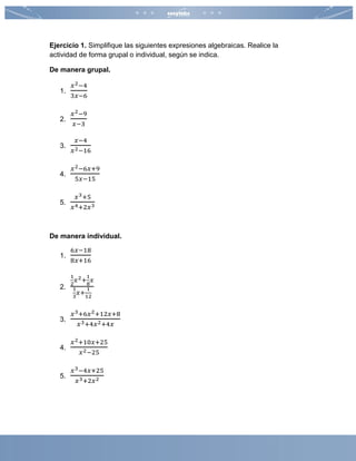 Ejercicio 1. Simplifique las siguientes expresiones algebraicas. Realice la
actividad de forma grupal o individual, según se indica.
De manera grupal.
1.
𝑥2−4
3𝑥−6
2.
𝑥2−9
𝑥−3
3.
𝑥−4
𝑥2−16
4.
𝑥2−6𝑥+9
5𝑥−15
5.
𝑥3+5
𝑥4+2𝑥3
De manera individual.
1.
6𝑥−18
8𝑥+16
2.
1
2
𝑥2+
1
8
𝑥
1
3
𝑥+
1
12
3.
𝑥3+6𝑥2+12𝑥+8
𝑥3+4𝑥2+4𝑥
4.
𝑥2+10𝑥+25
𝑥2−25
5.
𝑥3−4𝑥+25
𝑥3+2𝑥2
 