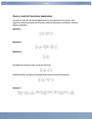 Suma y resta de fracciones algebraicas
La suma y resta de fracciones algebraicas es una operación muy común, que
sigue los mismos principios de la suma y resta de fracciones numéricas. Veamos
algunos ejemplos.
Ejemplo 1:
1
𝑥
+
2
𝑥
=
1 + 2
𝑥
=
3
𝑥
Ejemplo 3:
𝑥2
𝑥3
+
𝑥
𝑥3
=
𝑥2
+ 𝑥2
𝑥3
=
2𝑥2
𝑥3
=
2
𝑥
Ejemplo 4:
𝑥2
𝑥3
+
𝑥
𝑥2
Simplificando primero cada uno de los términos:
𝑥2
𝑥3
+
𝑥
𝑥2
=
1
𝑥
+
1
𝑥
Posteriormente, se aplica el procedimiento para la suma de fracciones.
𝑥2
𝑥3
+
𝑥
𝑥2
=
1 + 1
𝑥
=
2
𝑥
Ejemplo 5:
2𝑥 − 1
𝑥 + 1
−
𝑥 − 1
𝑥 + 1
+
𝑥
𝑥 + 1
=
(2𝑥 − 1) − (𝑥 − 1) + 𝑥
𝑥 + 1
=
2𝑥 − 1 − 𝑥 + 1 + 𝑥
𝑥 + 1
=
2𝑥
𝑥 + 1
 