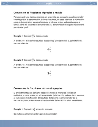 Conversión de fracciones impropias a mixtas
Para convertir una fracción impropia en una mixta, es necesario que el numerador
sea mayor que el denominador. Si esto se cumple, se debe se divide el numerador
entre el denominador, siendo el cociente el número entero y el residuo pasa a
formar parte del cociente en el numerador. El denominador de la parte fraccionaria
permanece igual.
Ejemplo 1. Convertir
20
3
a fracción mixta:
Al dividir 20 ÷ 3 da como resultado 6 (cociente) y el residuo es 2, por lo tanto la
fracción mixta es :
6
2
3
Ejemplo 2. Convertir
38
7
a fracción mixta:
Al dividir 38 ÷ 7 da como resultado 5 (cociente) y el residuo es 3, por lo tanto la
fracción mixta es :
5
3
7
Conversión de fracciones mixtas a impropias
El procedimiento para convertir fracciones mixtas a impropias consiste en
multiplicar la parte entera por el denominador de la fracción y el resultado se suma
al numerador de la fracción. El resultado de la suma es el numerador de la
fracción impropia, mientras que el denominador de la fracción mixta se conserva.
Ejemplo 1. Convertir 6
5
8
a fracción impropia.
Se multiplica el número entero por el denominador:
 