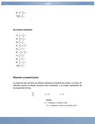 9)
−6
9
÷
𝟒
𝟓
=
10)
𝟒
𝟓
÷
𝟐
𝟗
=
De manera individual:
1)
9
7
÷ 1
4
5
=
2)
−6
9
÷
4
9
=
3)
8
9
÷
1
3
=
4) 1
1
9
÷
−3
9
=
5)
7
8
÷
8
7
=
6) −
5
8
÷
−4
3
=
7)
2
9
÷
6
8
=
8)
7
5
÷ 9 =
9)
−5
9
÷
3
9
=
10)
4
7
÷
3
9
=
Razones y proporciones
La razón de dos números se obtiene mediante el cociente de ambos. La razón, es
utilizada cuando se desea comparar dos cantidades, y se puede representar de
las siguientes formas:
𝑎
𝑏
, 𝑎 ÷ 𝑏 , 𝑎 ∶ 𝑏
donde:
𝑎 = 𝑐𝑢𝑎𝑙𝑞𝑢𝑖𝑒𝑟 𝑛𝑢𝑚𝑒𝑟𝑜 𝑟𝑒𝑎𝑙
𝑏 = 𝑐𝑢𝑎𝑙𝑞𝑢𝑖𝑒𝑟 𝑛𝑢𝑚𝑒𝑟𝑜, 𝑒𝑥𝑐𝑒𝑝𝑡𝑜 𝑐𝑒𝑟𝑜
 