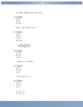 {𝑎 + 𝑏[𝑎 − 𝑏(3𝑎)] − 4𝑎} + 10 − 𝑎𝑏 =
4) Cuando:
a = 3
b = 5
c = -4
4𝑎𝑏2
− 3𝑎𝑐2
+ 𝑎2
𝑏2
+ 10 =
5) Cuando:
a = 3
b = 5
c = -1
d = -10
−10 (
3𝑎
𝑏
) (
𝑑
𝑏
) (
𝑎𝑑
𝑐
) =
6) Cuando:
a = -6
b = -4
c = -3
−(𝑎2
𝑐 + 4 − 𝑎2
+ 3𝑏3) =
7) Cuando:
a = 2
b = -2
c = 3
𝑎 + 𝑏 − 2𝑎𝑐 + 𝑐2
=
8) Cuando:
a = 4
b = -2
c = 1
𝑎
𝑐
+
𝑏2
𝑎
−
𝑐
𝑎
=
 