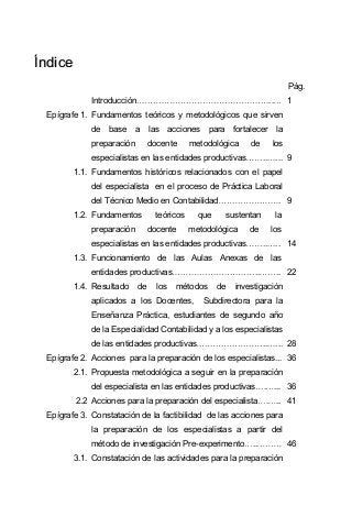 ÍÍnnddiiccee
Pág.
Introducción .. 1
Epígrafe 1. Fundamentos teóricos y metodológicos que sirven
de base a las acciones para fortalecer la
preparación docente metodológica de los
especialistas en las entidades productivas .. ... 9
1.1. Fundamentos históricos relacionados con el papel
del especialista en el proceso de Práctica Laboral
del Técnico Medio en Contabilidad . . 9
1.2. Fundamentos teóricos que sustentan la
preparación docente metodológica de los
especialistas en las entidades productivas .. .. 14
1.3. Funcionamiento de las Aulas Anexas de las
entidades productivas .. .. 22
1.4. Resultado de los métodos de investigación
aplicados a los Docentes, Subdirectora para la
Enseñanza Práctica, estudiantes de segundo año
de la Especialidad Contabilidad y a los especialistas
de las entidades productivas .. ... 28
Epígrafe 2. Acciones para la preparación de los especialistas... 36
2.1. Propuesta metodológica a seguir en la preparación
del especialista en las entidades productivas . ... 36
2.2 Acciones para la preparación del especialista . .. 41
Epígrafe 3. Constatación de la factibilidad de las acciones para
la preparación de los especialistas a partir del
método de investigación Pre-experimento .. 46
3.1. Constatación de las actividades para la preparación
 