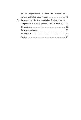 de los especialistas a partir del método de
investigación: Pre-experimento ..... 46
3.2. Comparación de los resultados finales entre el
diagnóstico de entrada y el diagnóstico de salida . 57
Conclusiones .. .. 58
Recomendaciones .. . 59
Bibliografía .. .. 60
Anexos . . 64
 