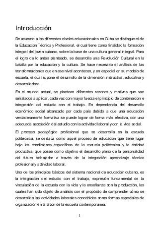 1
IInnttrroodduucccciióónn
De acuerdo a los diferentes niveles educacionales en Cuba se distingue el de
la Educación Técnica y Profesional, el cual tiene como finalidad la formación
integral del joven cubano, sobre la base de una cultura general integral. Para
el logro de lo antes planteado, se desarrolla una Revolución Cultural en la
batalla por la educación y la cultura. Se hace necesario el análisis de las
transformaciones que en ese nivel acontecen, y en especial en su modelo de
escuela, el cual supone el desarrollo de la dimensión instructiva, educativa y
desarrolladora.
En el mundo actual, se plantean diferentes razones y motivos que van
señalados a aplicar, cada vez con mayor fuerza el principio de combinación e
integración del estudio con el trabajo. En dependencia del desarrollo
económico social alcanzado por cada país debido a que una educación
verdaderamente formativa se puede lograr de forma más efectiva, con una
adecuada asociación del estudio con la actividad laboral y con la vida social.
El proceso pedagógico profesional que se desarrolla en la escuela
politécnica, se destaca como aquel proceso de educación que tiene lugar
bajo las condiciones específicas de la escuela politécnica y la entidad
productiva, que posee como objetivo el desarrollo pleno de la personalidad
del futuro trabajador a través de la integración aprendizaje técnico
profesional y actividad laboral.
Uno de los principios básicos del sistema nacional de educación cubano, es
la integración del estudio con el trabajo, expresión fundamental de la
vinculación de la escuela con la vida y la enseñanza con la producción, las
cuales han sido objeto de análisis con el propósito de comprender cómo se
desarrollan las actividades laborales concebidas como formas especiales de
organización en la labor de la escuela contemporánea.
 