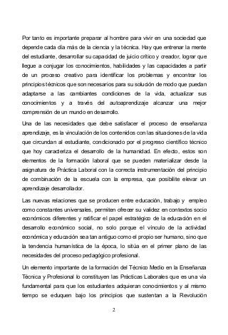 2
Por tanto es importante preparar al hombre para vivir en una sociedad que
depende cada día más de la ciencia y la técnica. Hay que entrenar la mente
del estudiante, desarrollar su capacidad de juicio crítico y creador, lograr que
llegue a conjugar los conocimientos, habilidades y las capacidades a partir
de un proceso creativo para identificar los problemas y encontrar los
principios técnicos que son necesarios para su solución de modo que puedan
adaptarse a las cambiantes condiciones de la vida, actualizar sus
conocimientos y a través del autoaprendizaje alcanzar una mejor
comprensión de un mundo en desarrollo.
Una de las necesidades que debe satisfacer el proceso de enseñanza
aprendizaje, es la vinculación de los contenidos con las situaciones de la vida
que circundan al estudiante, condicionado por el progreso científico técnico
que hoy caracteriza el desarrollo de la humanidad. En efecto, estos son
elementos de la formación laboral que se pueden materializar desde la
asignatura de Práctica Laboral con la correcta instrumentación del principio
de combinación de la escuela con la empresa, que posibilite elevar un
aprendizaje desarrollador.
Las nuevas relaciones que se producen entre educación, trabajo y empleo
como constantes universales, permiten ofrecer su validez en contextos socio
económicos diferentes y ratificar el papel estratégico de la educación en el
desarrollo económico social, no solo porque el vínculo de la actividad
económica y educación sea tan antiguo como el propio ser humano, sino que
la tendencia humanística de la época, lo sitúa en el primer plano de las
necesidades del proceso pedagógico profesional.
Un elemento importante de la formación del Técnico Medio en la Enseñanza
Técnica y Profesional lo constituyen las Prácticas Laborales que es una vía
fundamental para que los estudiantes adquieran conocimientos y al mismo
tiempo se eduquen bajo los principios que sustentan a la Revolución
 