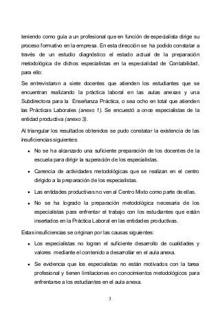 3
teniendo como guía a un profesional que en función de especialista dirige su
proceso formativo en la empresa. En esta dirección se ha podido constatar a
través de un estudio diagnóstico el estado actual de la preparación
metodológica de dichos especialistas en la especialidad de Contabilidad,
para ello:
Se entrevistaron a siete docentes que atienden los estudiantes que se
encuentran realizando la práctica laboral en las aulas anexas y una
Subdirectora para la Enseñanza Práctica, o sea ocho en total que atienden
las Prácticas Laborales (anexo 1). Se encuestó a once especialistas de la
entidad productiva (anexo 3).
Al triangular los resultados obtenidos se pudo constatar la existencia de las
insuficiencias siguientes:
No se ha alcanzado una suficiente preparación de los docentes de la
escuela para dirigir la superación de los especialistas.
Carencia de actividades metodológicas que se realizan en el centro
dirigido a la preparación de los especialistas.
Las entidades productivas no ven al Centro Mixto como parte de ellas.
No se ha logrado la preparación metodológica necesaria de los
especialistas para enfrentar el trabajo con los estudiantes que están
insertados en la Práctica Laboral en las entidades productivas.
Estas insuficiencias se originan por las causas siguientes:
Los especialistas no logran el suficiente desarrollo de cualidades y
valores mediante el contenido a desarrollar en el aula anexa.
Se evidencia que los especialistas no están motivados con la tarea
profesional y tienen limitaciones en conocimientos metodológicos para
enfrentarse a los estudiantes en el aula anexa.
 