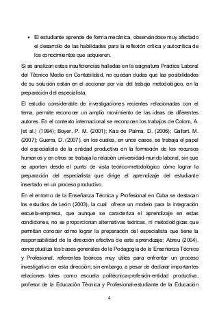 4
El estudiante aprende de forma mecánica, observándose muy afectado
el desarrollo de las habilidades para la reflexión crítica y autocrítica de
los conocimientos que adquieren.
Si se analizan estas insuficiencias halladas en la asignatura Práctica Laboral
del Técnico Medio en Contabilidad, no quedan dudas que las posibilidades
de su solución están en el accionar por vía del trabajo metodológico, en la
preparación del especialista.
El estudio considerable de investigaciones recientes relacionadas con el
tema, permite reconocer un amplio movimiento de las ideas de diferentes
autores. En el contexto internacional se reconocen los trabajos de Colom, A.
et al. (1994); Boyer, P. M. (2001); Kaa de Palma, D. (2006); Gallart, M.
(2007); Guerra, D. (2007), en los cuales, en unos casos, se trabaja el papel
del especialista de la entidad productiva en la formación de los recursos
humanos y en otros se trabaja la relación universidad-mundo laboral, sin que
se aporten desde el punto de vista teórico-metodológico cómo lograr la
preparación del especialista que dirige el aprendizaje del estudiante
insertado en un proceso productivo.
En el entorno de la Enseñanza Técnica y Profesional en Cuba se destacan
los estudios de León (2003), la cual ofrece un modelo para la integración
escuela-empresa, que aunque se caracteriza el aprendizaje en estas
condiciones, no se proporcionan alternativas teóricas, ni metodológicas que
permitan conocer cómo lograr la preparación del especialista que tiene la
responsabilidad de la dirección efectiva de este aprendizaje; Abreu (2004),
conceptualiza las bases generales de la Pedagogía de la Enseñanza Técnica
y Profesional, referentes teóricos muy útiles para enfrentar un proceso
investigativo en esta dirección; sin embargo, a pesar de declarar importantes
relaciones tales como escuela politécnica-profesión-entidad productiva,
profesor de la Educación Técnica y Profesional-estudiante de la Educación
 