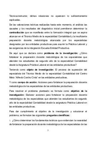 5
Técnica-instructor, dichas relaciones no aparecen lo suficientemente
explicadas.
De las valoraciones teóricas realizadas hasta este momento, el análisis las
causales y los resultados del diagnóstico inicial permitieron determinar la
contradicción que se manifiesta entre la formación integral que se aspira
alcanzar en el Técnico Medio de la especialidad Contabilidad y la insuficiente
preparación docente metodológica alcanzada por los especialistas
designados por las entidades productivas para asumir la Práctica Laboral y
las exigencias de la integración Escuela-Entidad Productiva.
De aquí que se declara como problema de la investigación: ¿Cómo
fortalecer la preparación docente metodológica de los especialistas que
atienden los estudiantes de segundo año de la especialidad Contabilidad
desde la Asignatura Práctica Laboral en las entidades productivas?
Teniendo como objeto de investigación: El proceso de superación del
especialista del Técnico Medio de la especialidad Contabilidad del Centro
Mixto Alfredo Corcho Cinta en las entidades productivas.
Y como campo de acción: Acciones para fortalecer la preparación docente
metodológica de los especialistas de las entidades productivas.
Para resolver el problema planteado se formula como objetivo de la
investigación: Elaborar acciones para fortalecer la preparación docente
metodológica de los especialistas que atienden los estudiantes de segundo
año de la especialidad Contabilidad desde la asignatura Práctica Laboral en
las entidades productivas.
Para dar cumplimiento al objetivo de la investigación y solucionar el
problema, se formulan las siguientes preguntas científicas:
1. ¿Cómo determinar los fundamentos teóricos que evidencian la necesidad
de fortalecer la preparación docente metodológica de los especialistas de las
 