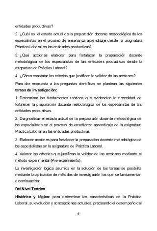 6
entidades productivas?
2. ¿Cuál es el estado actual de la preparación docente metodológica de los
especialistas en el proceso de enseñanza aprendizaje desde la asignatura
Práctica Laboral en las entidades productivas?
3. ¿Qué acciones elaborar para fortalecer la preparación docente
metodológica de los especialistas de las entidades productivas desde la
asignatura de Práctica Laboral?
4. ¿Cómo constatar los criterios que justifican la validez de las acciones?
Para dar respuesta a las preguntas científicas se plantean las siguientes
tareas de investigación:
1. Determinar los fundamentos teóricos que evidencian la necesidad de
fortalecer la preparación docente metodológica de los especialistas de las
entidades productivas.
2. Diagnosticar el estado actual de la preparación docente metodológica de
los especialistas en el proceso de enseñanza aprendizaje de la asignatura
Práctica Laboral en las entidades productivas.
3. Elaborar acciones para fortalecer la preparación docente metodológica de
los especialistas en la asignatura de Práctica Laboral.
4. Valorar los criterios que justifican la validez de las acciones mediante el
método experimental (Pre-experimento).
La investigación lógica asumida en la solución de las tareas se posibilita
mediante la aplicación de métodos de investigación los que se fundamentan
a continuación:
Del Nivel Teórico
Histórico y lógico: para determinar las características de la Práctica
Laboral, su evolución y concepciones actuales, precisando el desempeño del
 