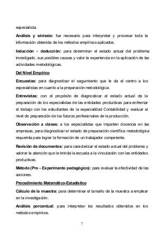 7
especialista.
Análisis y síntesis: fue necesario para interpretar y procesar toda la
información obtenida de los métodos empíricos aplicados.
Inducción deducción: para determinar el estado actual del problema
investigado, sus posibles causas y valor la experiencia en la aplicación de las
actividades metodológicas.
Del Nivel Empírico
Encuestas: para diagnosticar el seguimiento que le da el centro a los
especialistas en cuanto a la preparación metodológica.
Entrevistas: con el propósito de diagnosticar el estado actual de la
preparación de los especialistas de las entidades productivas para enfrentar
el trabajo con los estudiantes de la especialidad Contabilidad y evaluar el
nivel de preparación de los futuros profesionales de la producción.
Observación a clases: a los especialistas que imparten docencia en las
empresas, para diagnosticar el estado de preparación científica metodológica
requerida para lograr la formación de un trabajador competente.
Revisión de documentos: para caracterizar el estado actual del problema y
valorar la atención que le brinda la escuela a la vinculación con las entidades
productivas.
Método (Pre Experimento pedagógico): para evaluar la efectividad de las
acciones.
Procedimiento Matemático-Estadístico
Cálculo de la muestra: para determinar el tamaño de la muestra a emplear
en la investigación.
Análisis porcentual: para interpretar los resultados obtenidos en los
métodos empíricos.
 