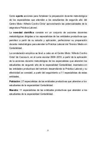 8
Como aporte acciones para fortalecer la preparación docente metodológica
de los especialistas que atienden a los estudiantes de segundo año del
Centro Mixto Alfredo Corcho Cinta aprovechando las potencialidades de la
asignatura Práctica Laboral.
La novedad científica consiste en un conjunto de acciones docentes
metodológicas dirigidas a los especialistas de las entidades productivas que
permiten a partir de su estudio y aplicación, perfeccionar su preparación
docente metodológica para atender la Práctica Laboral del Técnico Medio en
Contabilidad.
La constatación empírica se llevó a cabo en el Centro Mixto Alfredo Corcho
Cinta de Cacocum, en el curso escolar 2009 2010, a partir de la aplicación
de la acciones docente metodológica de los especialistas que atienden los
estudiantes de segundo año de la especialidad Contabilidad, insertados en
las entidades productivas del territorio desarrollando la Práctica Laboral y su
efectividad se constató, a partir del seguimiento a 11 especialistas de estas
entidades.
Población: 27 especialistas de las entidades productivas que atienden a los
estudiantes de la especialidad Contabilidad.
Muestra: 11 especialistas de las entidades productivas que atienden a los
estudiantes de la especialidad Contabilidad.
 