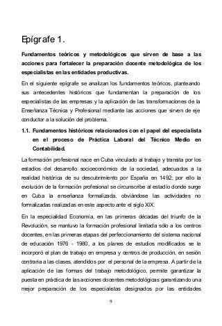 9
EEppííggrraaffee 11..
Fundamentos teóricos y metodológicos que sirven de base a las
acciones para fortalecer la preparación docente metodológica de los
especialistas en las entidades productivas.
En el siguiente epígrafe se analizan los fundamentos teóricos, planteando
sus antecedentes históricos que fundamentan la preparación de los
especialistas de las empresas y la aplicación de las transformaciones de la
Enseñanza Técnica y Profesional mediante las acciones que sirven de eje
conductor a la solución del problema.
1.1. Fundamentos históricos relacionados con el papel del especialista
en el proceso de Práctica Laboral del Técnico Medio en
Contabilidad.
La formación profesional nace en Cuba vinculado al trabajo y transita por los
estadíos del desarrollo socioeconómico de la sociedad, adecuados a la
realidad histórica de su descubrimiento por España en 1492; por ello la
evolución de la formación profesional se circunscribe al estadío donde surge
en Cuba la enseñanza formalizada, obviándose las actividades no
formalizadas realizadas en este aspecto ante el siglo XIX.
En la especialidad Economía, en las primeras décadas del triunfo de la
Revolución, se mantuvo la formación profesional limitada sólo a los centros
docentes, en las primeras etapas del perfeccionamiento del sistema nacional
de educación 1976 - 1980, a los planes de estudios modificados se le
incorporó el plan de trabajo en empresa y centros de producción, en sesión
contraria a las clases, atendidos por el personal de la empresa. A partir de la
aplicación de las formas del trabajo metodológico, permite garantizar la
puesta en práctica de las acciones docentes metodológicas garantizando una
mejor preparación de los especialistas designados por las entidades
 