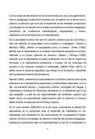 11
en el proceso de transmisión de los conocimientos de una a otra generación.
Para la pedagogía profesional el principio de vinculación de la teoría con la
práctica, la atención que se le da al estudiante en las entidades productivas
y la integración del estudio con el trabajo caracterizan el proceso pedagógico
profesional, las condiciones metodológicas, organizativas y técnico
materiales que se necesita para su materialización.
En la actualidad muchos han sido los autores cubanos que de una forma u
otra han definido al especialista como profesor e investigador. Yeseurt y
Miranda (1992), definen al especialista como un asesor. Torres (1995),
plantea que el especialista es un profesor previamente preparado en tutoría,
dedicado a un grupo reducido de alumnos. Quijano y Añorga (1998),
expresan que el especialista es aquel profesional con el cual se negocia la
formación y el mejoramiento profesional y humano de los individuos de
acuerdo a los intereses sociales e individuales. Baldes Prieto (2001), lo
define como el personal capacitado que influye en la formación y desarrollo
de la preparación laboral del profesional.
Barceló (2008), caracteriza al especialista de la Práctica Laboral como aquel
profesional con características personales y profesionales especiales, con un
alto conocimiento técnico y compromiso político, encargado de integrar y
materializar el sistema de influencias educativas en el estudiante que le ha
sido asignado, a partir de las potencialidades del contenido, aspecto que
deben reunir los especialistas seleccionados para la atención al Técnico
Medio durante el desarrollo de la Práctica Laboral.
En el curso escolar 2009-2010 se le da mayor importancia al trabajo del
especialista de la producción para el desarrollo de habilidades en los
estudiantes que trabajarán en las aulas anexas en la asignatura Práctica
Laboral. El será el encargado de atender la marcha del proceso pedagógico
profesional, puede tener bajo su responsabilidad a más de un estudiante en
 
