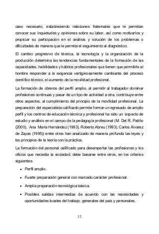 12
caso necesario, estableciendo relaciones fraternales que le permitan
conocer sus inquietudes y opiniones sobre su labor, así como motivarlos y
propiciar su participación en el análisis y solución de los problemas o
dificultades de manera que le permita el seguimiento al diagnóstico.
El cambio progresivo de técnica, la tecnología y la organización de la
producción determina las tendencias fundamentales de la formación de las
capacidades, habilidades y hábitos profesionales que tienen que permitirle al
hombre responder a la exigencia vertiginosamente cambiante del proceso
científico técnico, el aumento de la movilidad profesional.
La formación de obreros del perfil amplio, al permitir al trabajador dominar
profesiones continuas y pasar de un tipo de actividad a otra, contribuye entre
otros aspectos, al cumplimiento del principio de la movilidad profesional. La
preparación del especialista calificado permite formar un egresado de amplio
perfil y los centros de educación técnica y profesional ha sido un aspecto de
estudio y análisis en el campo de la pedagogía profesional (M. Del R. Patiño
(2000), Ana María Hernández (1993), Roberto Abreu (1993), Carlos Álvarez
de Zayas (1995)) entre otros han analizado de manera profunda las leyes y
los principios de la teoría con la práctica.
La formación del personal calificado para desempeñar las profesiones y los
oficios que necesita la sociedad, debe basarse entre otros, en los criterios
siguientes:
Perfil amplio.
Fuerte preparación general con marcado carácter profesional.
Amplia preparación tecnológica básica.
Posibles salidas intermedias de acuerdo con las necesidades y
oportunidades locales del trabajo, generales del país y personales.
 