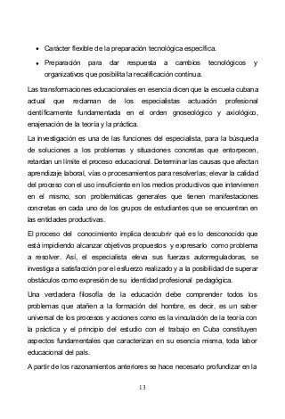 13
Carácter flexible de la preparación tecnológica específica.
Preparación para dar respuesta a cambios tecnológicos y
organizativos que posibilita la recalificación contínua.
Las transformaciones educacionales en esencia dicen que la escuela cubana
actual que reclaman de los especialistas actuación profesional
científicamente fundamentada en el orden gnoseológico y axiológico,
enajenación de la teoría y la práctica.
La investigación es una de las funciones del especialista, para la búsqueda
de soluciones a los problemas y situaciones concretas que entorpecen,
retardan un límite el proceso educacional. Determinar las causas que afectan
aprendizaje laboral, vías o procesamientos para resolverlas; elevar la calidad
del proceso con el uso insuficiente en los medios productivos que intervienen
en el mismo, son problemáticas generales que tienen manifestaciones
concretas en cada uno de los grupos de estudiantes que se encuentran en
las entidades productivas.
El proceso del conocimiento implica descubrir qué es lo desconocido que
está impidiendo alcanzar objetivos propuestos y expresarlo como problema
a resolver. Así, el especialista eleva sus fuerzas autorreguladoras, se
investiga a satisfacción por el esfuerzo realizado y a la posibilidad de superar
obstáculos como expresión de su identidad profesional pedagógica.
Una verdadera filosofía de la educación debe comprender todos los
problemas que atañen a la formación del hombre, es decir, es un saber
universal de los procesos y acciones como es la vinculación de la teoría con
la práctica y el principio del estudio con el trabajo en Cuba constituyen
aspectos fundamentales que caracterizan en su esencia misma, toda labor
educacional del país.
A partir de los razonamientos anteriores se hace necesario profundizar en la
 