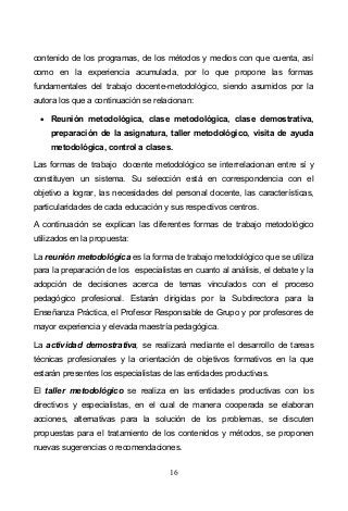 16
contenido de los programas, de los métodos y medios con que cuenta, así
como en la experiencia acumulada, por lo que propone las formas
fundamentales del trabajo docente-metodológico, siendo asumidos por la
autora los que a continuación se relacionan:
Reunión metodológica, clase metodológica, clase demostrativa,
preparación de la asignatura, taller metodológico, visita de ayuda
metodológica, control a clases.
Las formas de trabajo docente metodológico se interrelacionan entre sí y
constituyen un sistema. Su selección está en correspondencia con el
objetivo a lograr, las necesidades del personal docente, las características,
particularidades de cada educación y sus respectivos centros.
A continuación se explican las diferentes formas de trabajo metodológico
utilizados en la propuesta:
La reunión metodológica es la forma de trabajo metodológico que se utiliza
para la preparación de los especialistas en cuanto al análisis, el debate y la
adopción de decisiones acerca de temas vinculados con el proceso
pedagógico profesional. Estarán dirigidas por la Subdirectora para la
Enseñanza Práctica, el Profesor Responsable de Grupo y por profesores de
mayor experiencia y elevada maestría pedagógica.
La actividad demostrativa, se realizará mediante el desarrollo de tareas
técnicas profesionales y la orientación de objetivos formativos en la que
estarán presentes los especialistas de las entidades productivas.
El taller metodológico se realiza en las entidades productivas con los
directivos y especialistas, en el cual de manera cooperada se elaboran
acciones, alternativas para la solución de los problemas, se discuten
propuestas para el tratamiento de los contenidos y métodos, se proponen
nuevas sugerencias o recomendaciones.
 