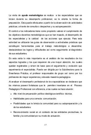 17
La visita de ayuda metodológica se realiza a los especialistas que se
inician durante su desempeño profesional, se le orienta la forma de
preparación. Esta puede efectuarse a partir de la observación de actividades
prácticas, a través de consulta o despachos y su autopreparación.
El control a los indicadores tiene como propósito valorar el cumplimiento de
los objetivos docentes metodológicos que se han trazado, el desempeño de
los especialistas y la calidad de las acciones que ejecuta. Para esta
actividad se utilizarán las guías de observación a actividades prácticas que
constituyen herramientas para el trabajo metodológico a desarrollar,
destacándose los logros y dificultades así como seguimiento al diagnóstico
de sus estudiantes.
En esta visita lo más importante es el análisis de los resultados de los
aspectos logrados y los que requieren de una mayor atención, los cuales
quedan registrados y sirven de base para el seguimiento y evolución que
experimenta el especialista. Puede ser dirigida por la Subdirectora para la
Enseñanza Práctica, el profesor responsable de grupo así como por los
profesores de mayor experiencia y elevada maestría pedagógica.
Al analizar el desempeño profesional de los especialistas se declarara que
los mismos poseen fortalezas que le permiten insertarse en el Proceso
Pedagógico Profesional con eficiencia, a las cuales se hace alusión:
Alto nivel de preparación político-ideológica-científico- técnica.
Habilidades para una correcta comunicación.
Posibilidades que le brinda la comunidad para su autopreparación y la
de los estudiantes.
Reconocimiento social en el contexto de las entidades productivas, la
familia y la comunidad por su modo de actuación.
 