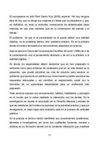 19
El comandante en jefe Fidel Castro Ruz (2002) expresó: No hay ninguna
idea de hoy que no tenga sus orígenes en ideas que la precedieron y que,
en definitiva, no sean la evolución consecuente de determinadas ideas
marxista, es una idea martiana, que es la combinación del estudio y el
trabajo.
El problema de que si al pensamiento se le puede atribuir una realidad
objetiva, no es problema teórico, sino problema práctico. Es en la práctica
donde el hombre demuestra los conocimientos adquiridos en la teoría.
Aquí se aplica la Teoría del Conocimiento Científico de Lenin (1996) de ir de
la contemplación viva al pensamiento abstracto y de ahí a la práctica, a la
realidad objetiva
Es donde los especialistas deben demostrar que se han preparado lo
suficiente como para enfrentar los obstáculos que en su vida laboral se le
presenten, que puede encontrar las vías de solución para resolver un
problema, que poniendo en práctica sus conocimientos pueden encontrar las
respuestas adecuadas y así contribuir al mejoramiento social con la
formación de un aprendizaje desarrollador para un profesional más
preparado.
Toda persona expresa sus conocimientos, hábitos, habilidades y principios
en el mundo que lo rodea mediante la interacción con los demás. En la
investigación se asume el enunciado de la Filosofía Marxista Leninista de
que las sabidurías del hombre se expresan en la actividad práctica y que por
consiguiente, el mejor lugar para evaluarlo será en el proceso de actividad
práctica.
En la práctica el técnico medio manifiesta sus conocimientos académicos,
laborales e investigativos, así como sus cualidades humanas, morales y
políticas en su formación laboral con la constante interacción que mantiene
 