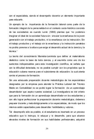 20
con el especialista, siendo el desempeño docente un elemento importante
para educarlo.
Un ejemplo de la importancia de la formación laboral como parte de la
formación integral de la personalidad en el contexto socio-histórico concreto
de las sociedades es cuando Lenin (1896) plantea que no podemos
imaginar el ideal de la sociedad futura sin vincular la enseñanza de la joven
generación con el trabajo productivo, ni la enseñanza con la instrucción. Sin
el trabajo productivo y el trabajo sin la enseñanza y la instrucción paralelas
no podría ponerse a la altura que exige el desarrollo actual de la ciencia y la
técnica.
La teoría del conocimiento Marxista-Leninista que define al materialismo
dialéctico como la base de toda ciencia, y al asumirla como uno de los
sustentos indispensables para esta investigación científica, se señala que
con la dificultad detectada, no es posible cumplir con los propósitos que la
educación cubana reserva para el subsistema de educación; la cual atenta
contra el proceso de formación.
Sin una adecuada preparación docente metodológica de los especialistas
designados por la empresa para atender la Práctica Laboral del Técnico
Medio en Contabilidad no se podrá lograr la formación de un aprendizaje
desarrollador que aspira nuestra sociedad. La investigadora es del criterio
que para la formación de un aprendizaje desarrollador en los estudiantes y
con ello lograr perfeccionar la preparación docente metodológica, debemos
preparar docente y metodológicamente a los especialistas, de modo que los
mismos estén capacitados para desarrollar habilidades y valores.
Tal desempeño sólo es posible, si el estudiante es insertado en un proceso
educativo que lo instruya, lo eduque y lo desarrolle, para que alcance
elevados niveles de formación en sus habilidades profesionales, adquirirá
 