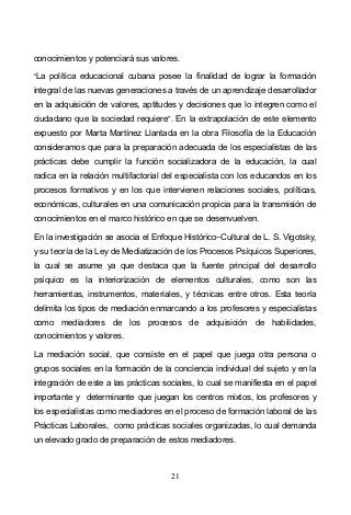 21
conocimientos y potenciará sus valores.
La política educacional cubana posee la finalidad de lograr la formación
integral de las nuevas generaciones a través de un aprendizaje desarrollador
en la adquisición de valores, aptitudes y decisiones que lo integren como el
ciudadano que la sociedad requiere . En la extrapolación de este elemento
expuesto por Marta Martínez Llantada en la obra Filosofía de la Educación
consideramos que para la preparación adecuada de los especialistas de las
prácticas debe cumplir la función socializadora de la educación, la cual
radica en la relación multifactorial del especialista con los educandos en los
procesos formativos y en los que intervienen relaciones sociales, políticas,
económicas, culturales en una comunicación propicia para la transmisión de
conocimientos en el marco histórico en que se desenvuelven.
En la investigación se asocia el Enfoque Histórico Cultural de L. S. Vigotsky,
y su teoría de la Ley de Mediatización de los Procesos Psíquicos Superiores,
la cual se asume ya que destaca que la fuente principal del desarrollo
psíquico es la interiorización de elementos culturales, como son las
herramientas, instrumentos, materiales, y técnicas entre otros. Esta teoría
delimita los tipos de mediación enmarcando a los profesores y especialistas
como mediadores de los procesos de adquisición de habilidades,
conocimientos y valores.
La mediación social, que consiste en el papel que juega otra persona o
grupos sociales en la formación de la conciencia individual del sujeto y en la
integración de este a las prácticas sociales, lo cual se manifiesta en el papel
importante y determinante que juegan los centros mixtos, los profesores y
los especialistas como mediadores en el proceso de formación laboral de las
Prácticas Laborales, como prácticas sociales organizadas, lo cual demanda
un elevado grado de preparación de estos mediadores.
 