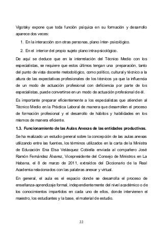 22
Vigotsky expone que toda función psíquica en su formación y desarrollo
aparece dos veces:
1. En la interacción con otras personas, plano ínter- psicológico.
2. En el interior del propio sujeto plano intra-psicológico.
De aquí se deduce que en la interrelación del Técnico Medio con los
especialistas, se requiere que estos últimos tengan una preparación, tanto
del punto de vista docente metodológico, como político, cultural y técnico a la
altura de las expectativas profesionales de los técnicos ya que la influencia
de un modo de actuación profesional con deficiencia por parte de los
especialistas, puede convertirse en un modo de actuación profesional de él.
Es importante preparar eficientemente a los especialistas que atienden al
Técnico Medio en la Práctica Laboral de manera que desarrollen el proceso
de formación profesional y el desarrollo de hábitos y habilidades en los
mismos de manera eficiente.
1.3. Funcionamiento de las Aulas Anexas de las entidades productivas.
Se ha realizado un estudio general sobre la concepción de las aulas anexas
utilizando entre las fuentes, los términos utilizados en la carta de la Ministra
de Educación Ena Elsa Velásquez Cobiella enviada al compañero José
Ramón Fernández Álvarez, Vicepresidente del Consejo de Ministros en La
Habana, el 8 de marzo de 2011, extraídos del Diccionario de la Real
Academia relacionados con las palabras anexar y virtual.
En general, el aula es el espacio donde se desarrolla el proceso de
enseñanza-aprendizaje formal, independientemente del nivel académico o de
los conocimientos impartidos en cada uno de ellos, donde intervienen el
maestro, los estudiantes y la base, el material de estudio.
 