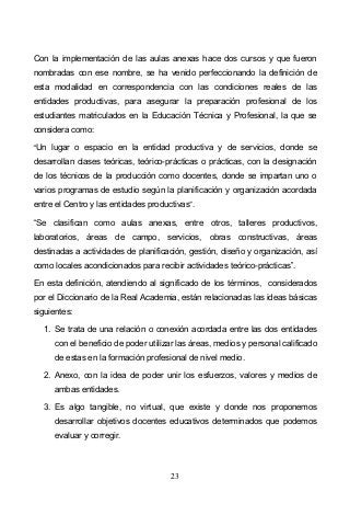 23
Con la implementación de las aulas anexas hace dos cursos y que fueron
nombradas con ese nombre, se ha venido perfeccionando la definición de
esta modalidad en correspondencia con las condiciones reales de las
entidades productivas, para asegurar la preparación profesional de los
estudiantes matriculados en la Educación Técnica y Profesional, la que se
considera como:
Un lugar o espacio en la entidad productiva y de servicios, donde se
desarrollan clases teóricas, teórico-prácticas o prácticas, con la designación
de los técnicos de la producción como docentes, donde se impartan uno o
varios programas de estudio según la planificación y organización acordada
entre el Centro y las entidades productivas .
Se clasifican como aulas anexas, entre otros, talleres productivos,
laboratorios, áreas de campo, servicios, obras constructivas, áreas
destinadas a actividades de planificación, gestión, diseño y organización, así
como locales acondicionados para recibir actividades teórico-prácticas .
En esta definición, atendiendo al significado de los términos, considerados
por el Diccionario de la Real Academia, están relacionadas las ideas básicas
siguientes:
1. Se trata de una relación o conexión acordada entre las dos entidades
con el beneficio de poder utilizar las áreas, medios y personal calificado
de estas en la formación profesional de nivel medio.
2. Anexo, con la idea de poder unir los esfuerzos, valores y medios de
ambas entidades.
3. Es algo tangible, no virtual, que existe y donde nos proponemos
desarrollar objetivos docentes educativos determinados que podemos
evaluar y corregir.
 
