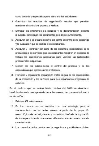 25
como docente y especialista para atender a los estudiantes.
3. Garantizar las medidas de organización escolar que permitan
mantener el control del proceso a realizar.
4. Entregar los programas de estudios y la documentación docente
requerida, constituyen los documentos de estricto cumplimiento.
5. Asegurar por la secretaria docente del centro el control de la asistencia
y la evaluación que se realiza a los estudiantes.
6. Asegurar y controlar por parte de los docentes, especialistas de la
producción o los servicios que los estudiantes registren en su diario de
trabajo las anotaciones necesarias para verificar las habilidades
profesionales adquiridas,
7. Ejercer por los subdirectores el control del proceso y de los
especialistas que ejerzan como profesores.
8. Planificar y organizar la preparación metodológica de los especialistas
de la producción y los servicios para que impartan los programas de
estudios.
En el período que se evaluó hasta octubre del 2010 se detectaron
insuficiencias en la concepción de las aulas anexas, las que se relacionan a
continuación:
1. Existían 369 aulas anexas.
2. En los centros no se contaba con una estrategia para el
funcionamiento de las aulas anexas a partir de la proyección
metodológica de las asignaturas y no estaba diseñada la supuración
de los especialistas de una manera diferenciada teniendo en cuenta la
caracterización.
3. Los convenios de los centros con los organismos y entidades no daban
 
