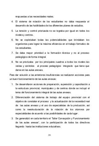 26
respuestas a las necesidades reales.
4. El sistema de rotación de los estudiantes no daba respuesta al
desarrollo de las habilidades de los diferentes planes de estudios.
5. La tensión y control priorizada no se lograba por igual en todos los
niveles y centros.
6. No se explotaban todas las potencialidades que brindaban los
organismos para lograr la máxima eficiencia en el trabajo formativo de
los estudiantes.
7. Se daba mayor prioridad a la formación técnica y no al proceso
pedagógico de forma integral.
8. No se priorizaba por los principales cuadros a todos los niveles las
visitas y controles al proceso pedagógico integrado que tiene que
darse en las aulas anexas.
Para dar solución a las anteriores insuficiencias se realizaron acciones para
un buen funcionamiento de las aulas anexas:
1. Se desarrollaron acciones de preparación, superación y capacitación a
la estructura provincial, municipales y de centros donde se incluyó el
tema del funcionamiento integral de las aulas anexas.
2. Diferenciación del sistema de trabajo del equipo provincial con el
objetivo de constatar el proceso y la actualización de la necesidad real
de las aulas anexas y el uso de especialistas de la producción, así
como la reestructuración de la rotación de los alumnos por
especialidades de acuerdo a las posibilidades de cada lugar .
3. Se generalizó en cada territorio el Taller Concepción y Funcionamiento
de las aulas anexas , con la participación de todos los directivos
llegando hasta las instituciones educativas.
 