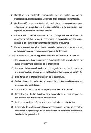 27
4. Constituyó un contenido permanente de las visitas de ayuda
metodológica, especializadas y de inspección en todos los territorios.
5. Se desarrolló un proceso de trabajo conjunto con los organismos para
determinar la idoneidad de los especialistas de la producción que
imparten docencia en las aulas anexas.
6. Preparación a las estructuras en la concepción de la clase de
enseñanza práctica y de la producción a desarrollar en las aulas
anexas para consolidar la formación docente productiva.
7. Preparación metodológica directa desde la provincia a los especialistas
de los organismos y docentes que imparten la docencia.
A partir de estas acciones se lograron varios avances en las aulas anexas:
1. Los organismos han respondido positivamente ante las solicitudes de
aulas anexas y especialistas de la producción.
2. Los especialistas confirmados por los organismos se han incorporado
a la docencia bajo el amparo de la Resolución Ministerial 38 del 2010.
3. Se avanza en la profesionalización de la asignatura.
4. Se ha elevado la motivación y preparación de los estudiantes en las
diferentes especialidades.
5. Capacitación del 100% de los especialistas en la docencia.
6. Consolidación de las habilidades y capacidades adquiridas por los
estudiantes insertados en las aulas anexas.
7. Calidad de la clase práctica y el aprendizaje de los estudiantes.
8. Desarrollo de las ferias científicas agropecuarias lo que ha permitido
consolidar el aprendizaje de las habilidades, la formación vocacional y
la orientación profesional.
 